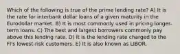 Which of the following is true of the prime lending rate? A) It is the rate for interbank dollar loans of a given maturity in the Eurodollar market. B) It is most commonly used in pricing longer-term loans. C) The best and largest borrowers commonly pay above this lending rate. D) It is the lending rate charged to the FI's lowest-risk customers. E) It is also known as LIBOR.