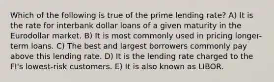 Which of the following is true of the prime lending rate? A) It is the rate for interbank dollar loans of a given maturity in the Eurodollar market. B) It is most commonly used in pricing longer-term loans. C) The best and largest borrowers commonly pay above this lending rate. D) It is the lending rate charged to the FI's lowest-risk customers. E) It is also known as LIBOR.