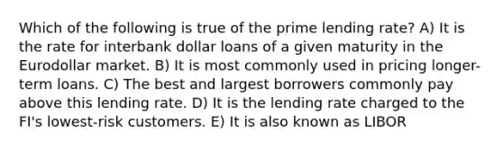 Which of the following is true of the prime lending rate? A) It is the rate for interbank dollar loans of a given maturity in the Eurodollar market. B) It is most commonly used in pricing longer-term loans. C) The best and largest borrowers commonly pay above this lending rate. D) It is the lending rate charged to the FI's lowest-risk customers. E) It is also known as LIBOR