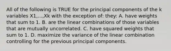 All of the following is TRUE for the principal components of the k variables X1,...,Xk with the exception of: they: A. have weights that sum to 1. B. are the linear combinations of those variables that are mutually uncorrelated. C. have squared weights that sum to 1. D. maximize the variance of the linear combination controlling for the previous principal components.