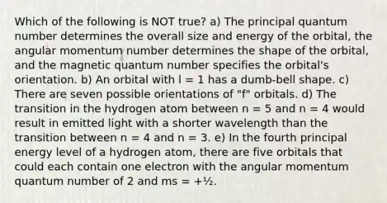 Which of the following is NOT true? a) The principal quantum number determines the overall size and energy of the orbital, the angular momentum number determines the shape of the orbital, and the magnetic quantum number specifies the orbital's orientation. b) An orbital with l = 1 has a dumb-bell shape. c) There are seven possible orientations of "f" orbitals. d) The transition in the hydrogen atom between n = 5 and n = 4 would result in emitted light with a shorter wavelength than the transition between n = 4 and n = 3. e) In the fourth principal energy level of a hydrogen atom, there are five orbitals that could each contain one electron with the angular momentum quantum number of 2 and ms = +½.