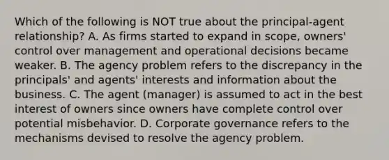 Which of the following is NOT true about the principal-agent relationship? A. As firms started to expand in scope, owners' control over management and operational decisions became weaker. B. The agency problem refers to the discrepancy in the principals' and agents' interests and information about the business. C. The agent (manager) is assumed to act in the best interest of owners since owners have complete control over potential misbehavior. D. Corporate governance refers to the mechanisms devised to resolve the agency problem.