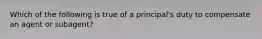 Which of the following is true of a principal's duty to compensate an agent or subagent?