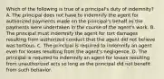 Which of the following is true of a principal's duty of indemnity? A. The principal does not have to indemnify the agent for authorized payments made on the principal's behalf as the payments were undertaken in the course of the agent's work. B. The principal must indemnify the agent for tort damages resulting from authorized conduct that the agent did not believe was tortious. C. The principal is required to indemnify an agent even for losses resulting from the agent's negligence. D. The principal is required to indemnify an agent for losses resulting from unauthorized acts so long as the principal did not benefit from such behavior.