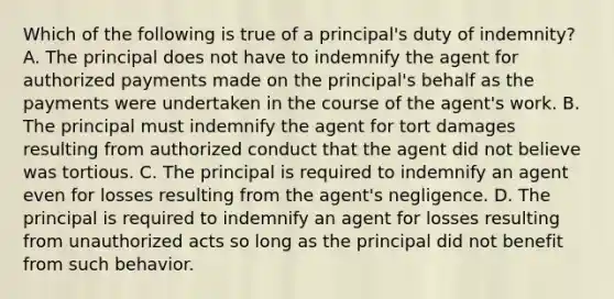 Which of the following is true of a principal's duty of indemnity? A. The principal does not have to indemnify the agent for authorized payments made on the principal's behalf as the payments were undertaken in the course of the agent's work. B. The principal must indemnify the agent for tort damages resulting from authorized conduct that the agent did not believe was tortious. C. The principal is required to indemnify an agent even for losses resulting from the agent's negligence. D. The principal is required to indemnify an agent for losses resulting from unauthorized acts so long as the principal did not benefit from such behavior.