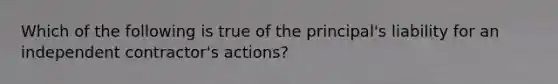 Which of the following is true of the principal's liability for an independent contractor's actions?