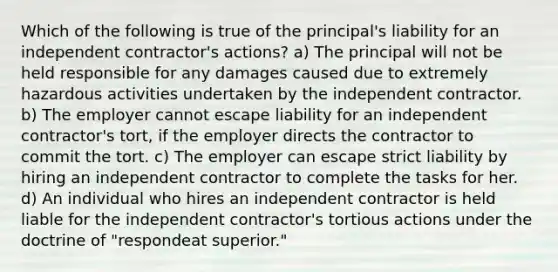 Which of the following is true of the principal's liability for an independent contractor's actions? a) The principal will not be held responsible for any damages caused due to extremely hazardous activities undertaken by the independent contractor. b) The employer cannot escape liability for an independent contractor's tort, if the employer directs the contractor to commit the tort. c) The employer can escape strict liability by hiring an independent contractor to complete the tasks for her. d) An individual who hires an independent contractor is held liable for the independent contractor's tortious actions under the doctrine of "respondeat superior."