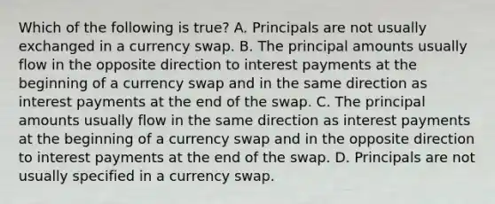 Which of the following is true? A. Principals are not usually exchanged in a currency swap. B. The principal amounts usually flow in the opposite direction to interest payments at the beginning of a currency swap and in the same direction as interest payments at the end of the swap. C. The principal amounts usually flow in the same direction as interest payments at the beginning of a currency swap and in the opposite direction to interest payments at the end of the swap. D. Principals are not usually specified in a currency swap.