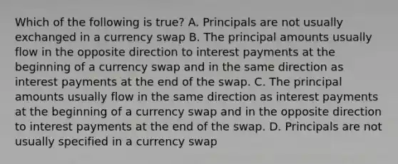 Which of the following is true? A. Principals are not usually exchanged in a currency swap B. The principal amounts usually flow in the opposite direction to interest payments at the beginning of a currency swap and in the same direction as interest payments at the end of the swap. C. The principal amounts usually flow in the same direction as interest payments at the beginning of a currency swap and in the opposite direction to interest payments at the end of the swap. D. Principals are not usually specified in a currency swap