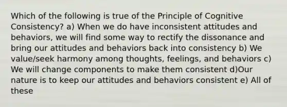 Which of the following is true of the Principle of Cognitive Consistency? a) When we do have inconsistent attitudes and behaviors, we will find some way to rectify the dissonance and bring our attitudes and behaviors back into consistency b) We value/seek harmony among thoughts, feelings, and behaviors c) We will change components to make them consistent d)Our nature is to keep our attitudes and behaviors consistent e) All of these