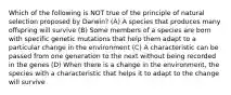 Which of the following is NOT true of the principle of natural selection proposed by Darwin? (A) A species that produces many offspring will survive (B) Some members of a species are born with specific genetic mutations that help them adapt to a particular change in the environment (C) A characteristic can be passed from one generation to the next without being recorded in the genes (D) When there is a change in the environment, the species with a characteristic that helps it to adapt to the change will survive