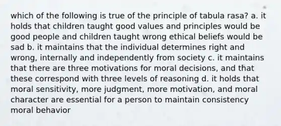 which of the following is true of the principle of tabula rasa? a. it holds that children taught good values and principles would be good people and children taught wrong ethical beliefs would be sad b. it maintains that the individual determines right and wrong, internally and independently from society c. it maintains that there are three motivations for moral decisions, and that these correspond with three levels of reasoning d. it holds that moral sensitivity, more judgment, more motivation, and moral character are essential for a person to maintain consistency moral behavior