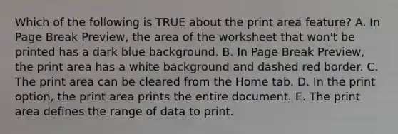 Which of the following is TRUE about the print area feature? A. In Page Break Preview, the area of the worksheet that won't be printed has a dark blue background. B. In Page Break Preview, the print area has a white background and dashed red border. C. The print area can be cleared from the Home tab. D. In the print option, the print area prints the entire document. E. The print area defines the range of data to print.