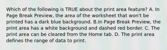 Which of the following is TRUE about the print area feature? A. In Page Break Preview, the area of the worksheet that won't be printed has a dark blue background. B.In Page Break Preview, the print area has a white background and dashed red border. C. The print area can be cleared from the Home tab. D. The print area defines the range of data to print.