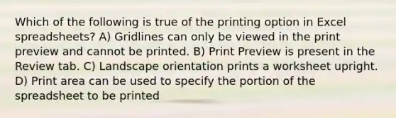 Which of the following is true of the printing option in Excel spreadsheets? A) Gridlines can only be viewed in the print preview and cannot be printed. B) Print Preview is present in the Review tab. C) Landscape orientation prints a worksheet upright. D) Print area can be used to specify the portion of the spreadsheet to be printed