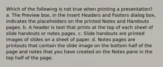 Which of the following is not true when printing a presentation? a. The Preview box, in the insert Headers and Footers dialog box, indicates the placeholders on the printed Notes and Handouts pages. b. A header is text that prints at the top of each sheet of slide handouts or notes pages. c. Slide handouts are printed images of slides on a sheet of paper. d. Notes pages are printouts that contain the slide image on the bottom half of the page and notes that you have created on the Notes pane in the top half of the page.