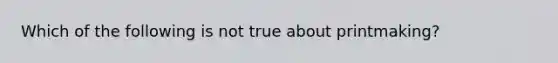 Which of the following is not true about printmaking?