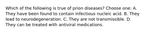 Which of the following is true of prion diseases? Choose one: A. They have been found to contain infectious nucleic acid. B. They lead to neurodegeneration. C. They are not transmissible. D. They can be treated with antiviral medications.