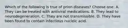 Which of the following is true of prion diseases? Choose one: A. They can be treated with antiviral medications. B. They lead to neurodegeneration. C. They are not transmissible. D. They have been found to contain infectious nucleic acid.