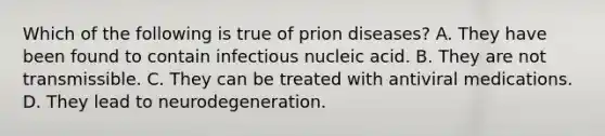 Which of the following is true of prion diseases? A. They have been found to contain infectious nucleic acid. B. They are not transmissible. C. They can be treated with antiviral medications. D. They lead to neurodegeneration.