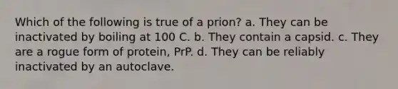 Which of the following is true of a prion? a. They can be inactivated by boiling at 100 C. b. They contain a capsid. c. They are a rogue form of protein, PrP. d. They can be reliably inactivated by an autoclave.