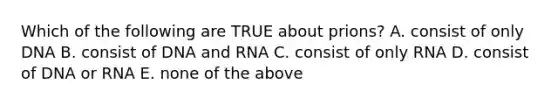 Which of the following are TRUE about prions? A. consist of only DNA B. consist of DNA and RNA C. consist of only RNA D. consist of DNA or RNA E. none of the above