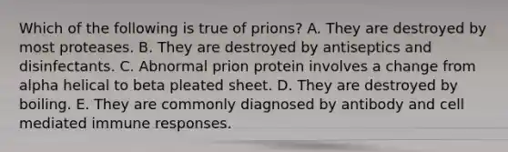 Which of the following is true of prions? A. They are destroyed by most proteases. B. They are destroyed by antiseptics and disinfectants. C. Abnormal prion protein involves a change from alpha helical to beta pleated sheet. D. They are destroyed by boiling. E. They are commonly diagnosed by antibody and cell mediated immune responses.