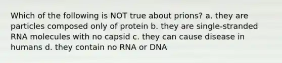 Which of the following is NOT true about prions? a. they are particles composed only of protein b. they are single-stranded RNA molecules with no capsid c. they can cause disease in humans d. they contain no RNA or DNA