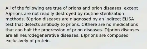 All of the following are true of prions and prion diseases, except A)prions are not readily destroyed by routine sterilization methods. B)prion diseases are diagnosed by an indirect ELISA test that detects antibody to prions. C)there are no medications that can halt the progression of prion diseases. D)prion diseases are all neurodegenerative diseases. E)prions are composed exclusively of protein.