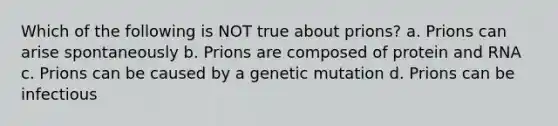 Which of the following is NOT true about prions? a. Prions can arise spontaneously b. Prions are composed of protein and RNA c. Prions can be caused by a genetic mutation d. Prions can be infectious