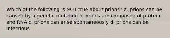 Which of the following is NOT true about prions? a. prions can be caused by a genetic mutation b. prions are composed of protein and RNA c. prions can arise spontaneously d. prions can be infectious