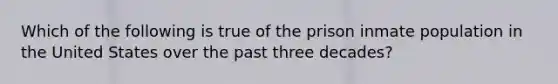 Which of the following is true of the prison inmate population in the United States over the past three decades?