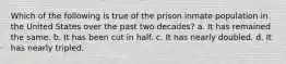 Which of the following is true of the prison inmate population in the United States over the past two decades? a. It has remained the same. b. It has been cut in half. c. It has nearly doubled. d. It has nearly tripled.