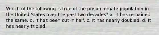 Which of the following is true of the prison inmate population in the United States over the past two decades? a. It has remained the same. b. It has been cut in half. c. It has nearly doubled. d. It has nearly tripled.