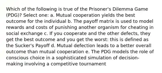 Which of the following is true of the Prisoner's Dilemma Game (PDG)? Select one: a. Mutual cooperation yields the best outcome for the individual b. The payoff matrix is used to model rewards and costs of punishing another organism for cheating in social exchange c. If you cooperate and the other defects, they get the best outcome and you get the worst: this is defined as the Sucker's Payoff d. Mutual defection leads to a better overall outcome than mutual cooperation e. The PDG models the role of conscious choice in a sophisticated simulation of decision-making involving a competitive tournament