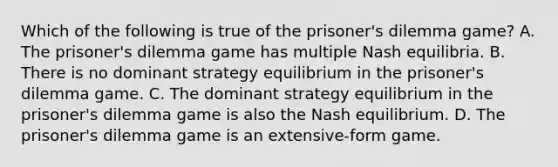 Which of the following is true of the prisoner's dilemma game? A. The prisoner's dilemma game has multiple Nash equilibria. B. There is no dominant strategy equilibrium in the prisoner's dilemma game. C. The dominant strategy equilibrium in the prisoner's dilemma game is also the Nash equilibrium. D. The prisoner's dilemma game is an extensive-form game.