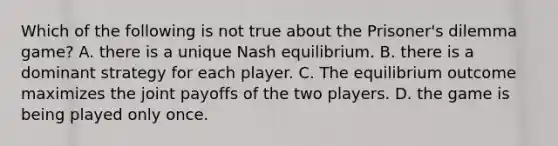 Which of the following is not true about the Prisoner's dilemma game? A. there is a unique Nash equilibrium. B. there is a dominant strategy for each player. C. The equilibrium outcome maximizes the joint payoffs of the two players. D. the game is being played only once.