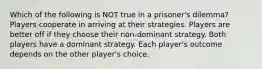 Which of the following is NOT true in a prisoner's dilemma? Players cooperate in arriving at their strategies. Players are better off if they choose their non-dominant strategy. Both players have a dominant strategy. Each player's outcome depends on the other player's choice.