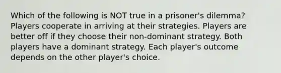 Which of the following is NOT true in a prisoner's dilemma? Players cooperate in arriving at their strategies. Players are better off if they choose their non-dominant strategy. Both players have a dominant strategy. Each player's outcome depends on the other player's choice.