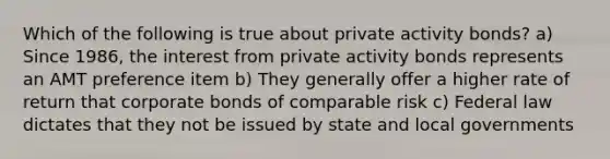 Which of the following is true about private activity bonds? a) Since 1986, the interest from private activity bonds represents an AMT preference item b) They generally offer a higher rate of return that corporate bonds of comparable risk c) Federal law dictates that they not be issued by state and local governments