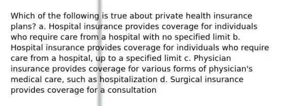 Which of the following is true about private health insurance plans? a. Hospital insurance provides coverage for individuals who require care from a hospital with no specified limit b. Hospital insurance provides coverage for individuals who require care from a hospital, up to a specified limit c. Physician insurance provides coverage for various forms of physician's medical care, such as hospitalization d. Surgical insurance provides coverage for a consultation