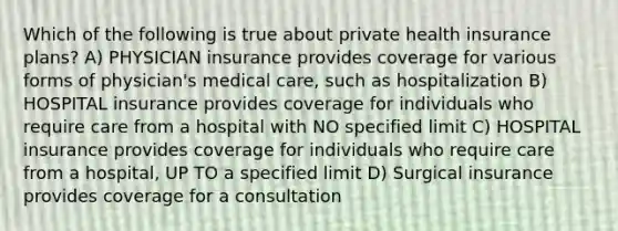 Which of the following is true about private health insurance​ plans? A) PHYSICIAN insurance provides coverage for various forms of physician's medical care, such as hospitalization B) HOSPITAL insurance provides coverage for individuals who require care from a hospital with NO specified limit C) HOSPITAL insurance provides coverage for individuals who require care from a hospital, UP TO a specified limit D) Surgical insurance provides coverage for a consultation