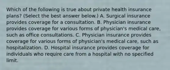 Which of the following is true about private health insurance​ plans? ​(Select the best answer​ below.) A. Surgical insurance provides coverage for a consultation. B. Physician insurance provides coverage for various forms of physician's medical care, such as office consultations. C. Physician insurance provides coverage for various forms of physician's medical care, such as hospitalization. D. Hospital insurance provides coverage for individuals who require care from a hospital with no specified limit.