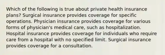 Which of the following is true about private health insurance​ plans? Surgical insurance provides coverage for specific operations. Physician insurance provides coverage for various forms of physician's medical care, such as hospitalization. Hospital insurance provides coverage for individuals who require care from a hospital with no specified limit. Surgical insurance provides coverage for a consultation.