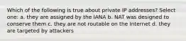 Which of the following is true about private IP addresses? Select one: a. they are assigned by the IANA b. NAT was designed to conserve them c. they are not routable on the Internet d. they are targeted by attackers