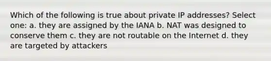 Which of the following is true about private IP addresses? Select one: a. they are assigned by the IANA b. NAT was designed to conserve them c. they are not routable on the Internet d. they are targeted by attackers