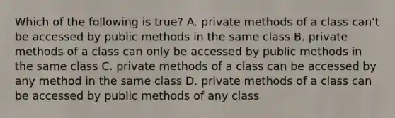 Which of the following is true? A. private methods of a class can't be accessed by public methods in the same class B. private methods of a class can only be accessed by public methods in the same class C. private methods of a class can be accessed by any method in the same class D. private methods of a class can be accessed by public methods of any class