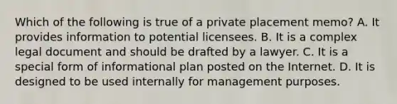 Which of the following is true of a private placement memo? A. It provides information to potential licensees. B. It is a complex legal document and should be drafted by a lawyer. C. It is a special form of informational plan posted on the Internet. D. It is designed to be used internally for management purposes.