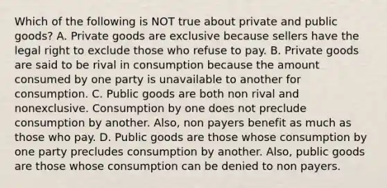 Which of the following is NOT true about private and public goods? A. Private goods are exclusive because sellers have the legal right to exclude those who refuse to pay. B. Private goods are said to be rival in consumption because the amount consumed by one party is unavailable to another for consumption. C. Public goods are both non rival and nonexclusive. Consumption by one does not preclude consumption by another. Also, non payers benefit as much as those who pay. D. Public goods are those whose consumption by one party precludes consumption by another. Also, public goods are those whose consumption can be denied to non payers.