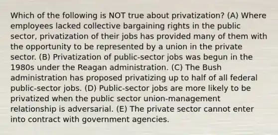 Which of the following is NOT true about privatization? (A) Where employees lacked <a href='https://www.questionai.com/knowledge/knCicHzK3n-collective-bargaining' class='anchor-knowledge'>collective bargaining</a> rights in the public sector, privatization of their jobs has provided many of them with the opportunity to be represented by a union in the private sector. (B) Privatization of public-sector jobs was begun in the 1980s under <a href='https://www.questionai.com/knowledge/kDIUUaWOrc-the-reagan-administration' class='anchor-knowledge'>the reagan administration</a>. (C) The Bush administration has proposed privatizing up to half of all federal public-sector jobs. (D) Public-sector jobs are more likely to be privatized when the public sector union-management relationship is adversarial. (E) The private sector cannot enter into contract with government agencies.